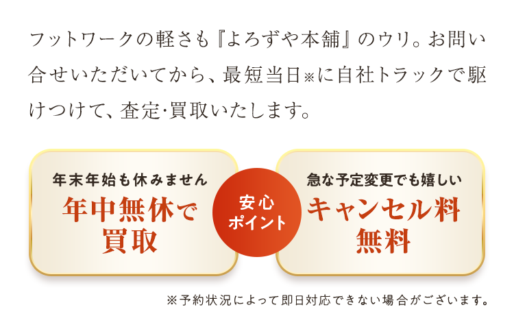 フットワークの軽さも『よろずや本舗』のウリ。お問い合せいただいてから、最短当日※に自社トラックで駆けつけて、査定･買取いたします。